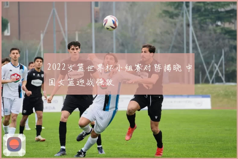 2022女篮世界杯小组赛对阵揭晓 中国女篮迎战强敌