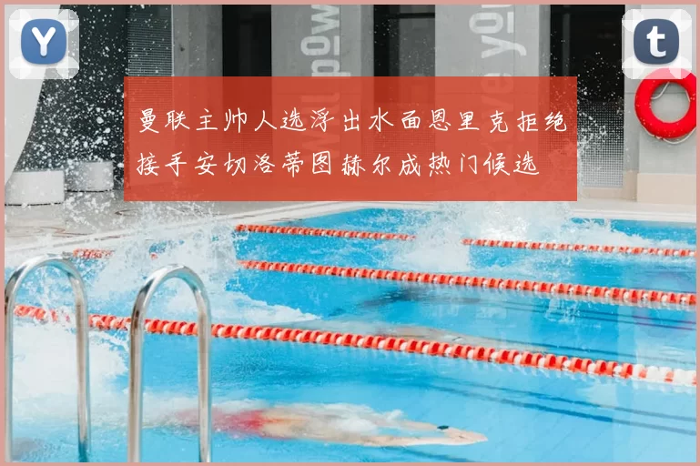 曼联主帅人选浮出水面恩里克拒绝接手安切洛蒂图赫尔成热门候选