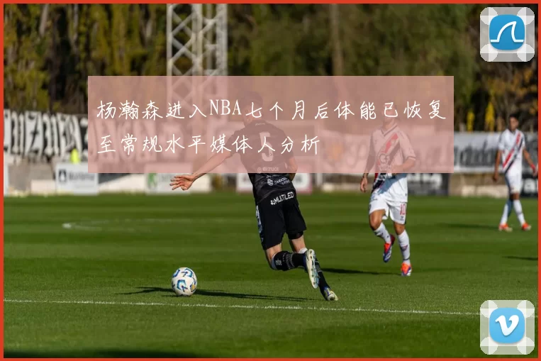 杨瀚森进入NBA七个月后体能已恢复至常规水平媒体人分析
