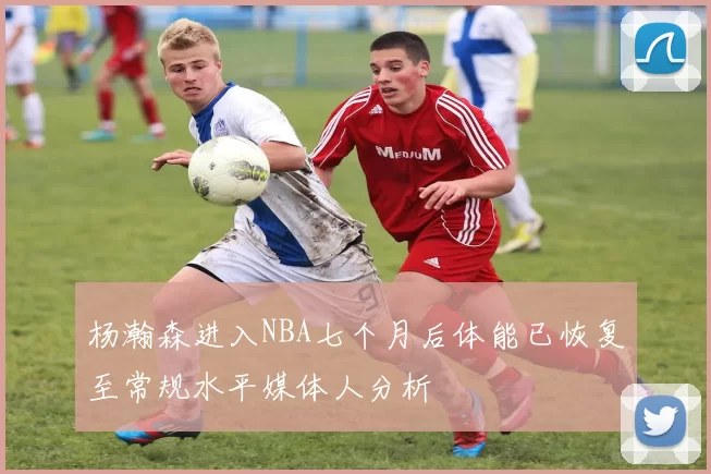 杨瀚森进入NBA七个月后体能已恢复至常规水平媒体人分析