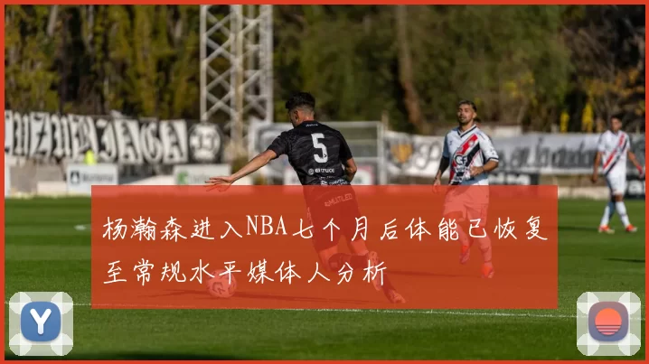 杨瀚森进入NBA七个月后体能已恢复至常规水平媒体人分析