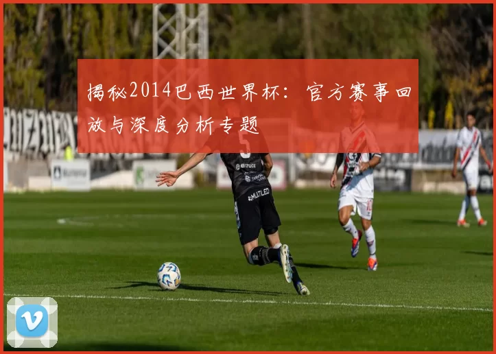 揭秘2014巴西世界杯:官方赛事回放与深度分析专题