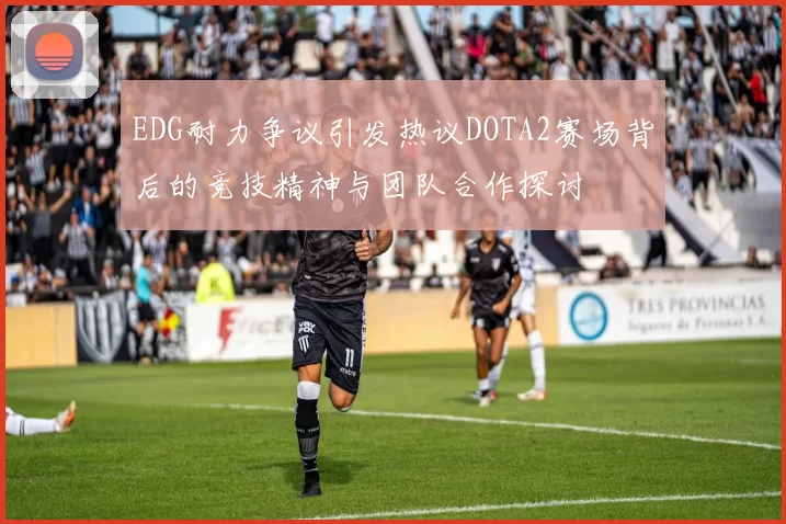 EDG耐力争议引发热议DOTA2赛场背后的竞技精神与团队合作探讨