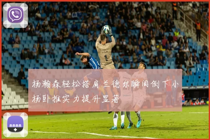 杨瀚森轻松搭肩兰德尔瞬间倒下小杨卧推实力提升显著