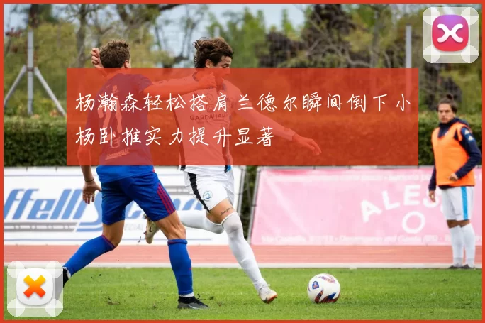 杨瀚森轻松搭肩兰德尔瞬间倒下小杨卧推实力提升显著