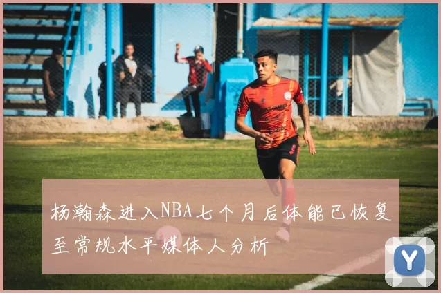 杨瀚森进入NBA七个月后体能已恢复至常规水平媒体人分析