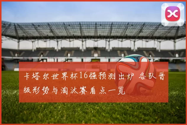 卡塔尔世界杯16强预测出炉 各队晋级形势与淘汰赛看点一览