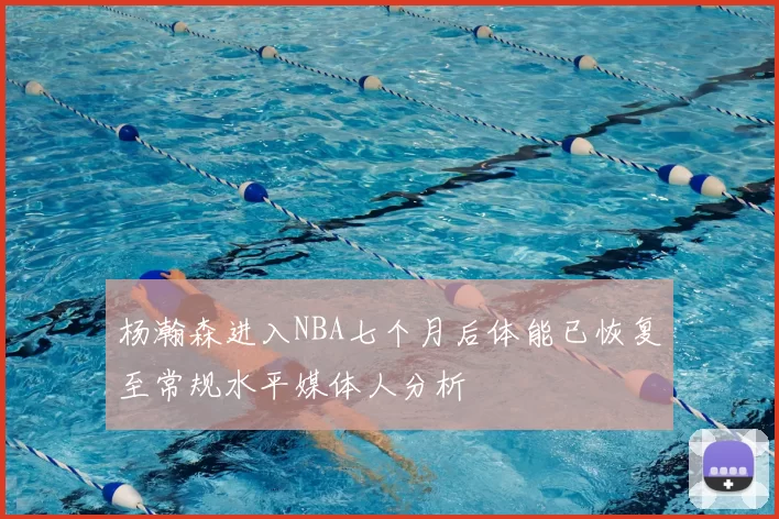 杨瀚森进入NBA七个月后体能已恢复至常规水平媒体人分析
