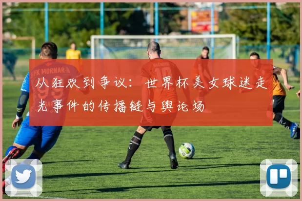 从狂欢到争议：世界杯美女球迷走光事件的传播链与舆论场