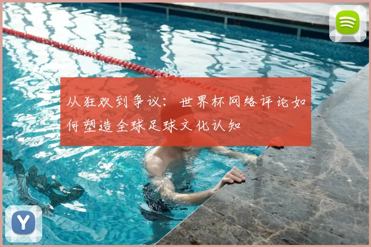 从狂欢到争议：世界杯网络评论如何塑造全球足球文化认知