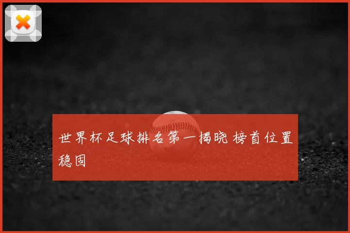 世界杯足球排名第一揭晓 榜首位置稳固